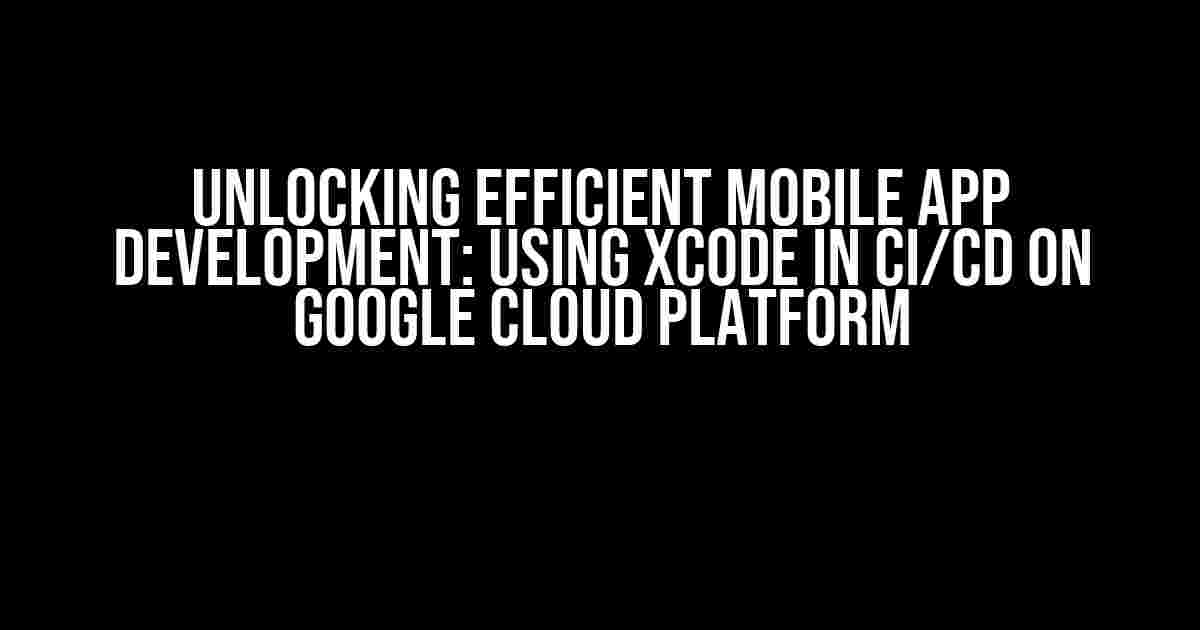 Unlocking Efficient Mobile App Development: Using Xcode in CI/CD on Google Cloud Platform