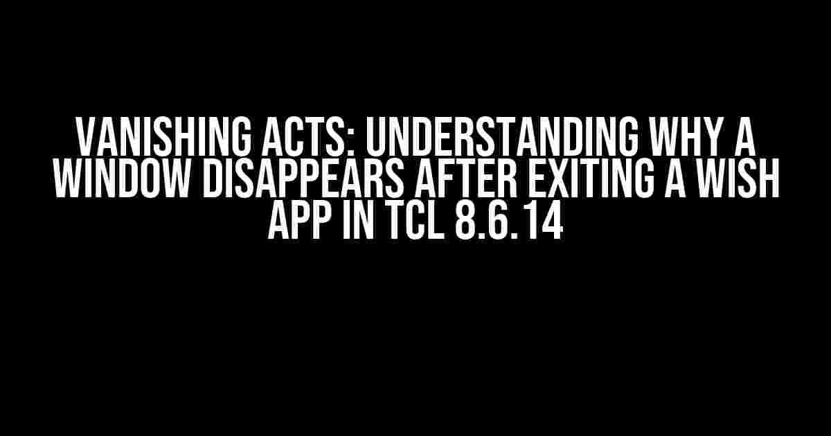 Vanishing Acts: Understanding Why a Window Disappears after Exiting a Wish App in Tcl 8.6.14